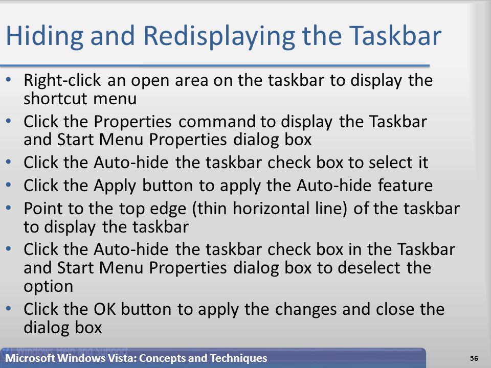 Hiding and Redisplaying the Taskbar Right-click an open area on the taskbar to display the shortcut menu Click the Properties command to display the Taskbar and Start Menu Properties dialog box Click the Auto-hide the taskbar check box to select it Click the Apply button to apply the Auto-hide feature Point to the top edge (thin horizontal line) of the taskbar to display the taskbar Click the Auto-hide the taskbar check box in the Taskbar and Start Menu Properties dialog box to deselect the option Click the OK button to apply the changes and close the dialog box 56 Microsoft Windows Vista: Concepts and Techniques