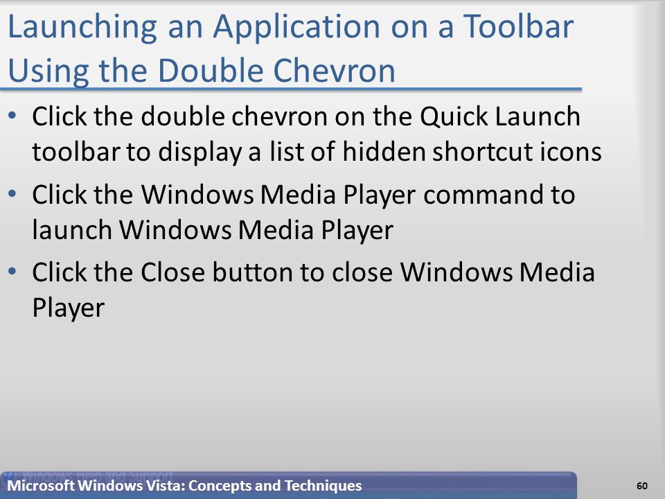 Launching an Application on a Toolbar Using the Double Chevron 60 Microsoft Windows Vista: Concepts and Techniques Click the double chevron on the Quick Launch toolbar to display a list of hidden shortcut icons Click the Windows Media Player command to launch Windows Media Player Click the Close button to close Windows Media Player