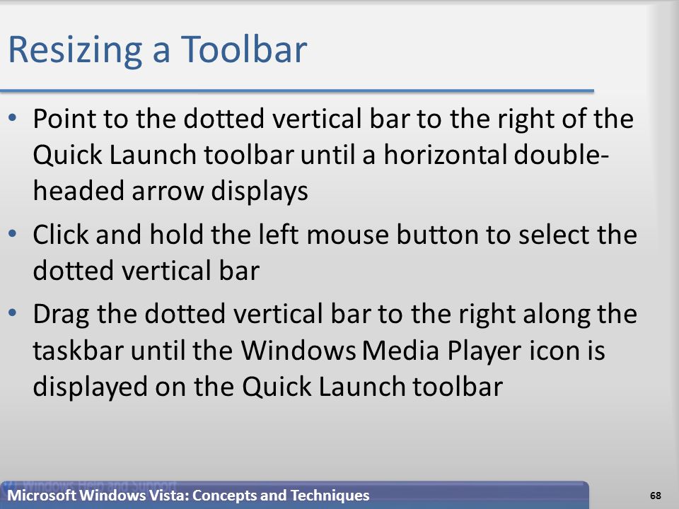 Resizing a Toolbar Point to the dotted vertical bar to the right of the Quick Launch toolbar until a horizontal double- headed arrow displays Click and hold the left mouse button to select the dotted vertical bar Drag the dotted vertical bar to the right along the taskbar until the Windows Media Player icon is displayed on the Quick Launch toolbar 68 Microsoft Windows Vista: Concepts and Techniques