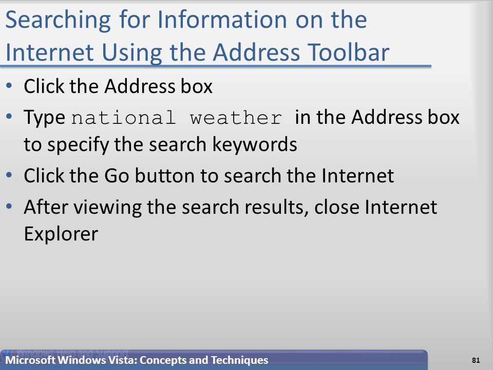 Searching for Information on the Internet Using the Address Toolbar Click the Address box Type national weather in the Address box to specify the search keywords Click the Go button to search the Internet After viewing the search results, close Internet Explorer 81 Microsoft Windows Vista: Concepts and Techniques