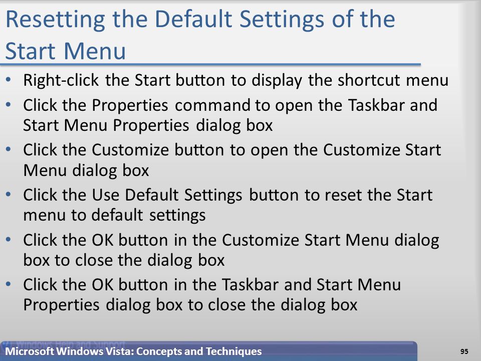 Resetting the Default Settings of the Start Menu Right-click the Start button to display the shortcut menu Click the Properties command to open the Taskbar and Start Menu Properties dialog box Click the Customize button to open the Customize Start Menu dialog box Click the Use Default Settings button to reset the Start menu to default settings Click the OK button in the Customize Start Menu dialog box to close the dialog box Click the OK button in the Taskbar and Start Menu Properties dialog box to close the dialog box Microsoft Windows Vista: Concepts and Techniques 95