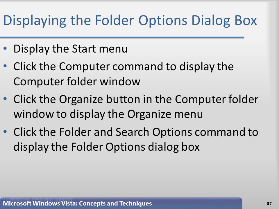Displaying the Folder Options Dialog Box Display the Start menu Click the Computer command to display the Computer folder window Click the Organize button in the Computer folder window to display the Organize menu Click the Folder and Search Options command to display the Folder Options dialog box Microsoft Windows Vista: Concepts and Techniques 97