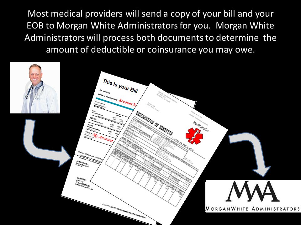 Most medical providers will send a copy of your bill and your EOB to Morgan White Administrators for you.