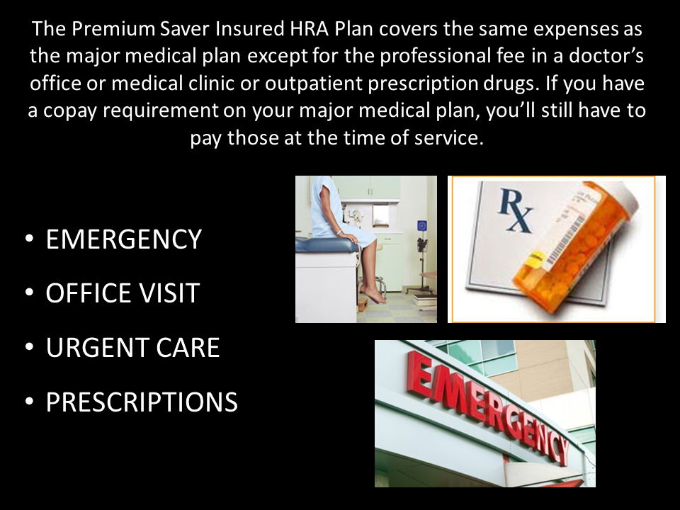 The Premium Saver Insured HRA Plan covers the same expenses as the major medical plan except for the professional fee in a doctor’s office or medical clinic or outpatient prescription drugs.