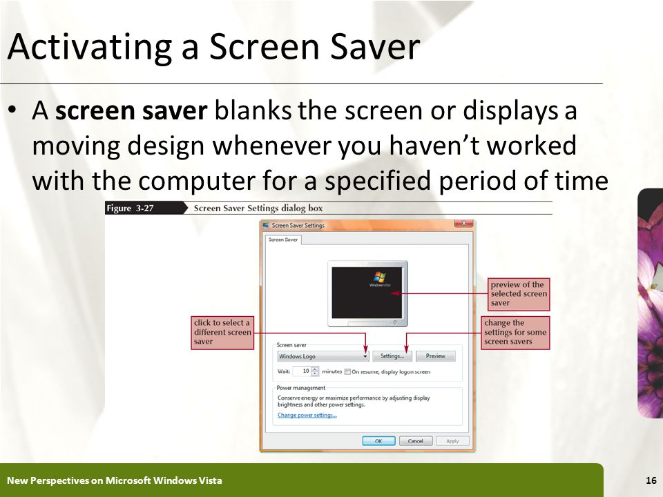 XP Activating a Screen Saver A screen saver blanks the screen or displays a moving design whenever you haven’t worked with the computer for a specified period of time New Perspectives on Microsoft Windows Vista16