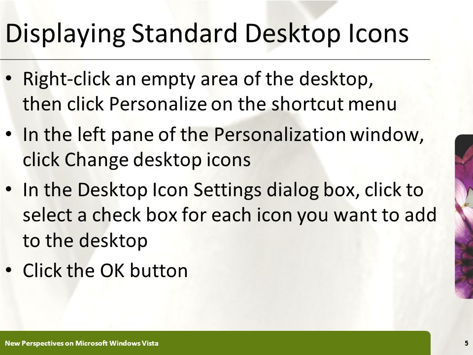 XP Displaying Standard Desktop Icons Right-click an empty area of the desktop, then click Personalize on the shortcut menu In the left pane of the Personalization window, click Change desktop icons In the Desktop Icon Settings dialog box, click to select a check box for each icon you want to add to the desktop Click the OK button New Perspectives on Microsoft Windows Vista5
