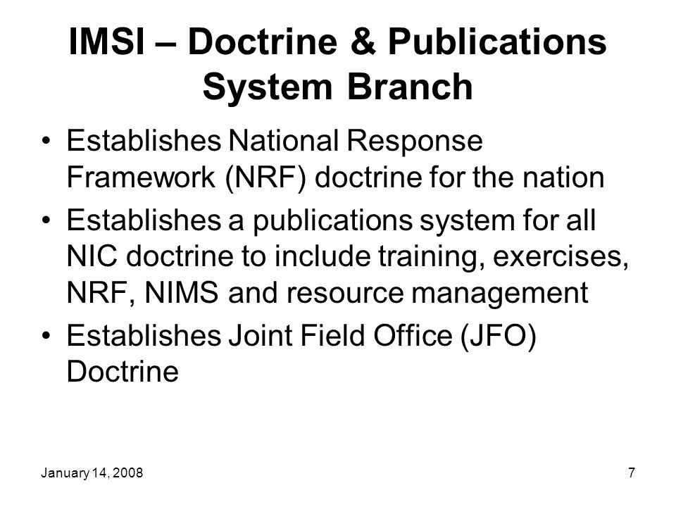 January 14, IMSI – Doctrine & Publications System Branch Establishes National Response Framework (NRF) doctrine for the nation Establishes a publications system for all NIC doctrine to include training, exercises, NRF, NIMS and resource management Establishes Joint Field Office (JFO) Doctrine