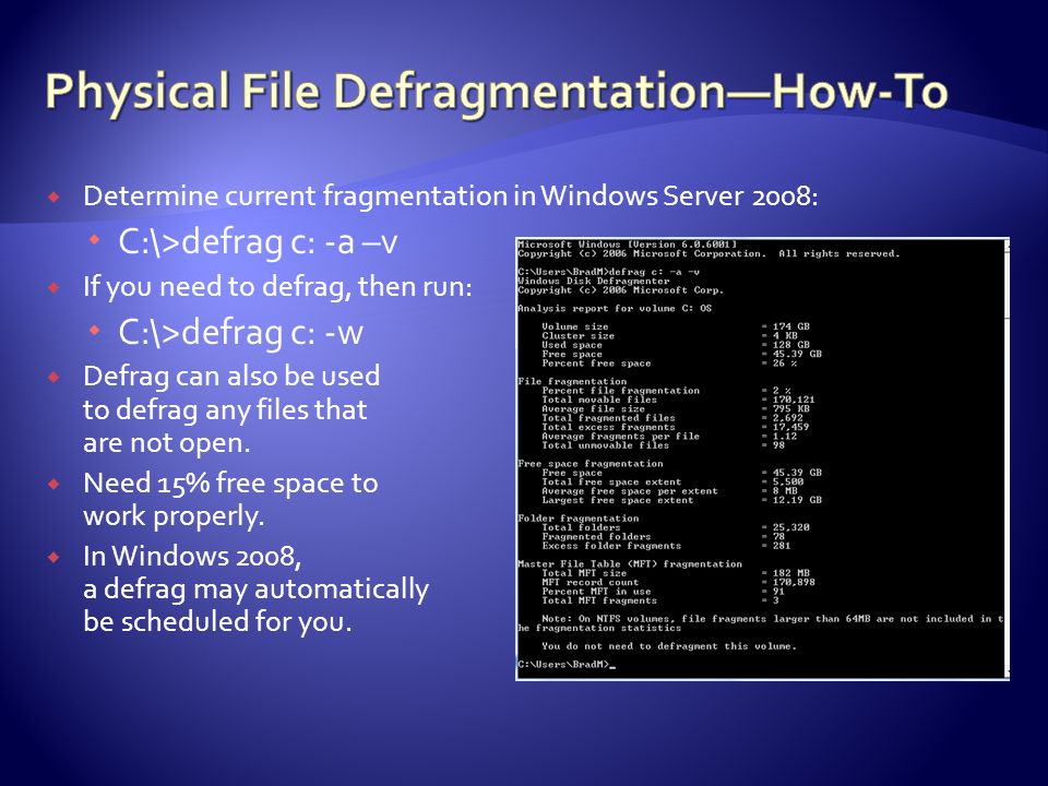  Determine current fragmentation in Windows Server 2008:  C:\>defrag c: -a –v  If you need to defrag, then run:  C:\>defrag c: -w  Defrag can also be used to defrag any files that are not open.