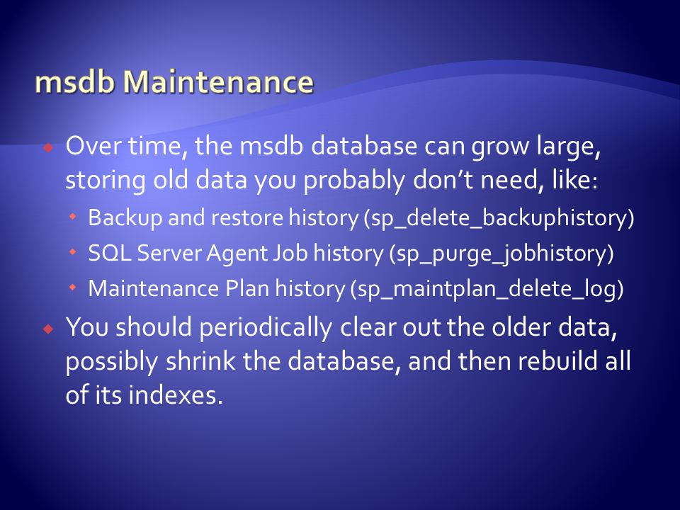  Over time, the msdb database can grow large, storing old data you probably don’t need, like:  Backup and restore history (sp_delete_backuphistory)  SQL Server Agent Job history (sp_purge_jobhistory)  Maintenance Plan history (sp_maintplan_delete_log)  You should periodically clear out the older data, possibly shrink the database, and then rebuild all of its indexes.