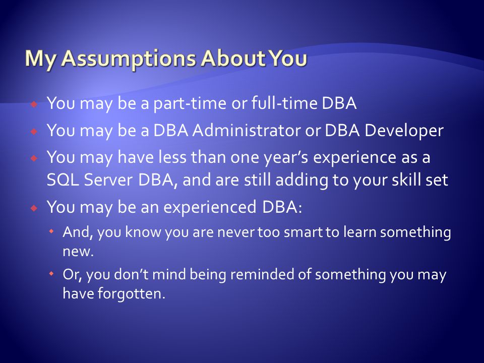  You may be a part-time or full-time DBA  You may be a DBA Administrator or DBA Developer  You may have less than one year’s experience as a SQL Server DBA, and are still adding to your skill set  You may be an experienced DBA:  And, you know you are never too smart to learn something new.