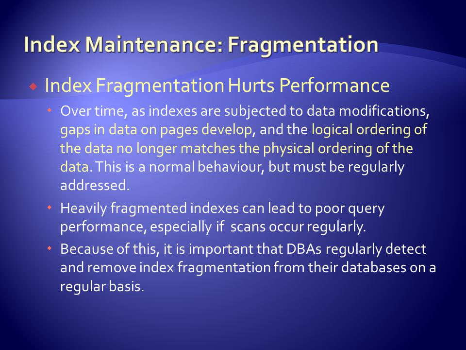  Index Fragmentation Hurts Performance  Over time, as indexes are subjected to data modifications, gaps in data on pages develop, and the logical ordering of the data no longer matches the physical ordering of the data.