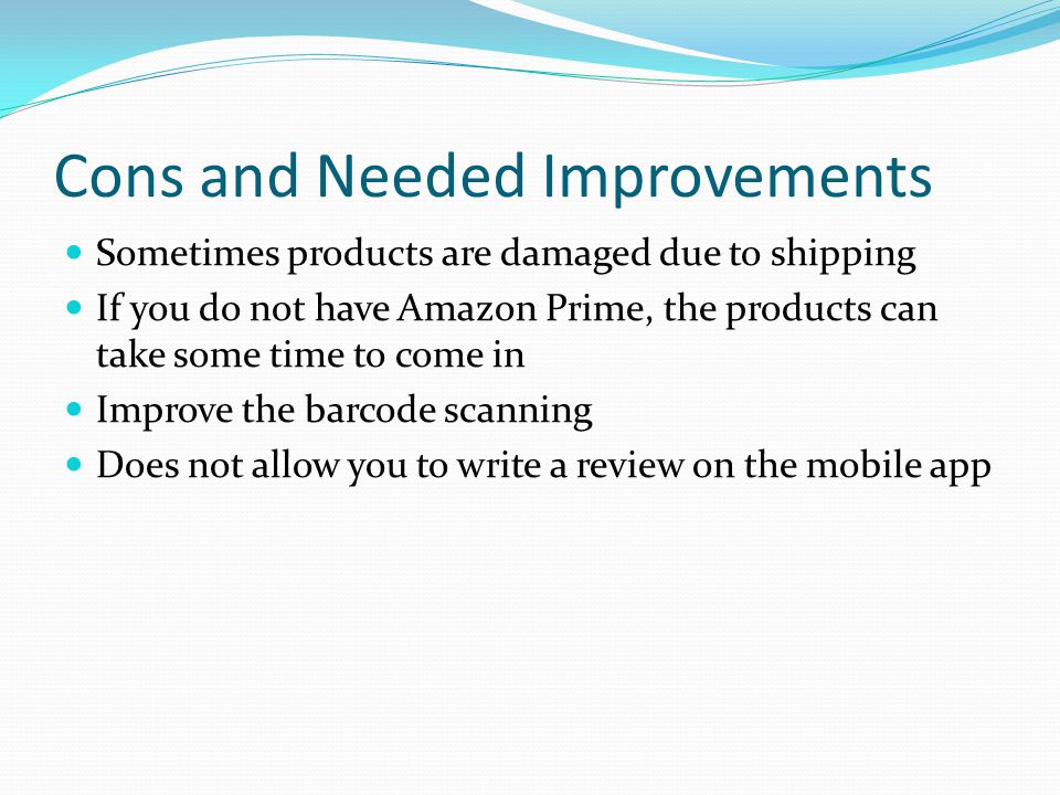 Cons and Needed Improvements Sometimes products are damaged due to shipping If you do not have Amazon Prime, the products can take some time to come in Improve the barcode scanning Does not allow you to write a review on the mobile app