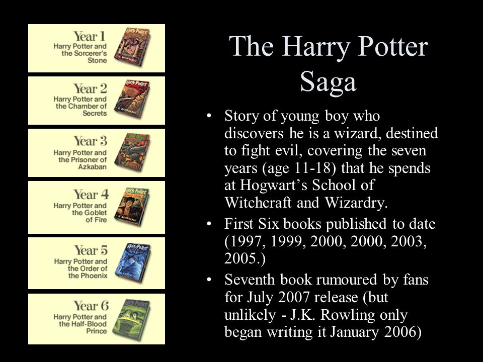 The Harry Potter Saga Story of young boy who discovers he is a wizard, destined to fight evil, covering the seven years (age 11-18) that he spends at Hogwart’s School of Witchcraft and Wizardry.