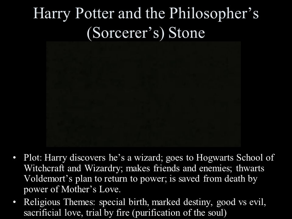 Harry Potter and the Philosopher’s (Sorcerer’s) Stone Plot: Harry discovers he’s a wizard; goes to Hogwarts School of Witchcraft and Wizardry; makes friends and enemies; thwarts Voldemort’s plan to return to power; is saved from death by power of Mother’s Love.