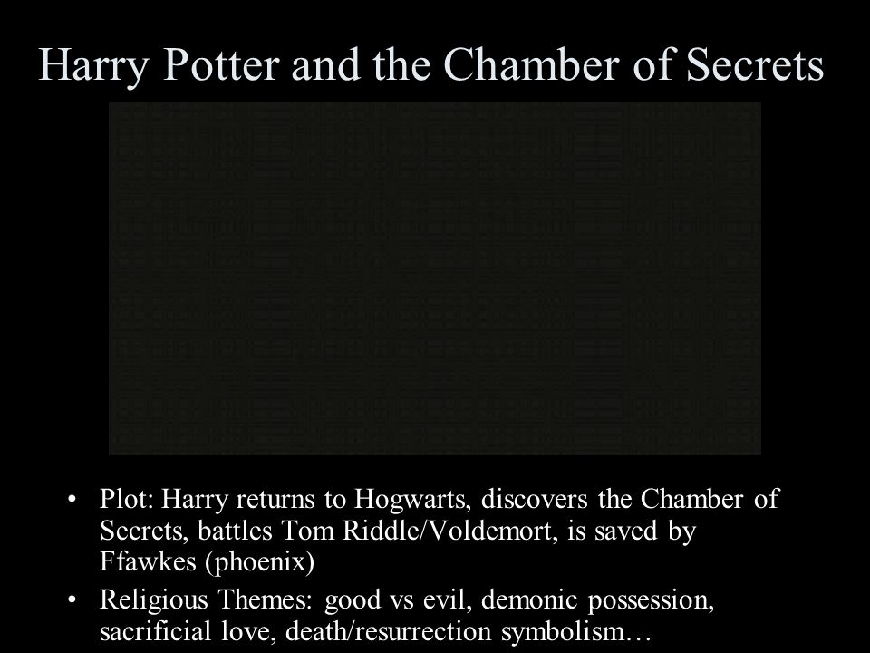 Harry Potter and the Chamber of Secrets Plot: Harry returns to Hogwarts, discovers the Chamber of Secrets, battles Tom Riddle/Voldemort, is saved by Ffawkes (phoenix) Religious Themes: good vs evil, demonic possession, sacrificial love, death/resurrection symbolism…
