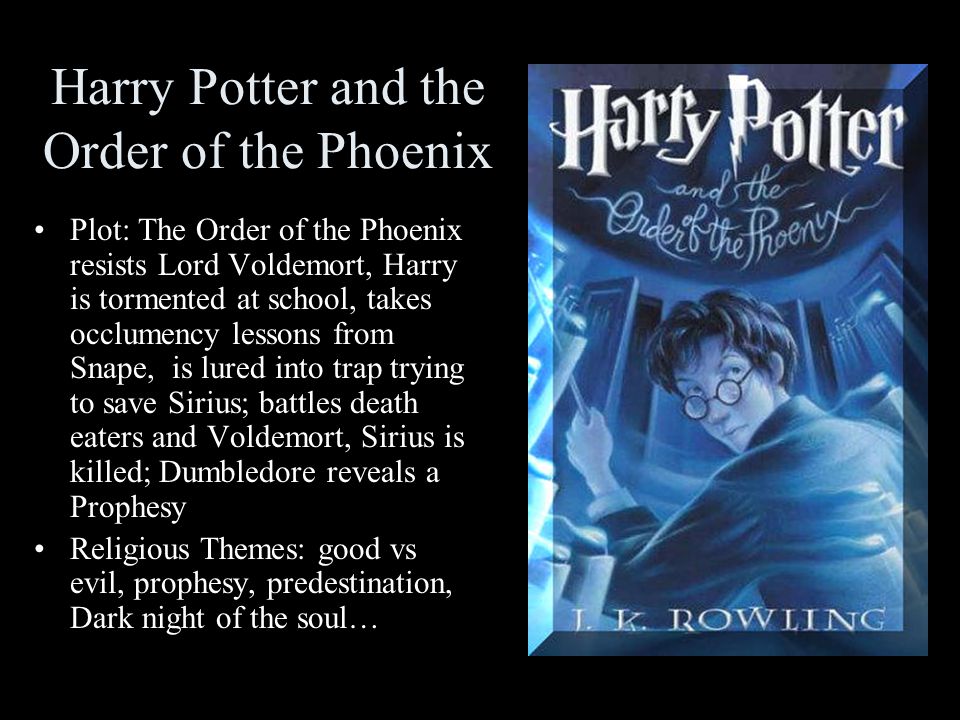 Harry Potter and the Order of the Phoenix Plot: The Order of the Phoenix resists Lord Voldemort, Harry is tormented at school, takes occlumency lessons from Snape, is lured into trap trying to save Sirius; battles death eaters and Voldemort, Sirius is killed; Dumbledore reveals a Prophesy Religious Themes: good vs evil, prophesy, predestination, Dark night of the soul…