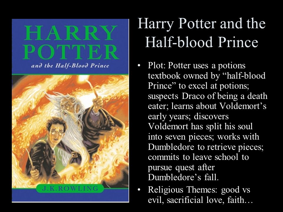 Harry Potter and the Half-blood Prince Plot: Potter uses a potions textbook owned by half-blood Prince to excel at potions; suspects Draco of being a death eater; learns about Voldemort’s early years; discovers Voldemort has split his soul into seven pieces; works with Dumbledore to retrieve pieces; commits to leave school to pursue quest after Dumbledore’s fall.