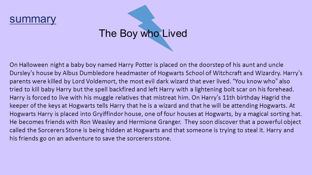 summary The Boy who Lived On Halloween night a baby boy named Harry Potter is placed on the doorstep of his aunt and uncle Dursley’s house by Albus Dumbledore headmaster of Hogwarts School of Witchcraft and Wizardry.
