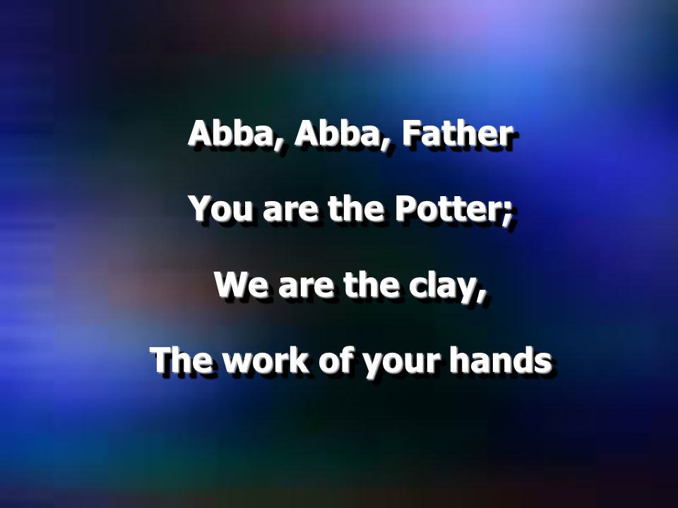 Abba, Abba, Father You are the Potter; We are the clay, The work of your hands Abba, Abba, Father You are the Potter; We are the clay, The work of your hands