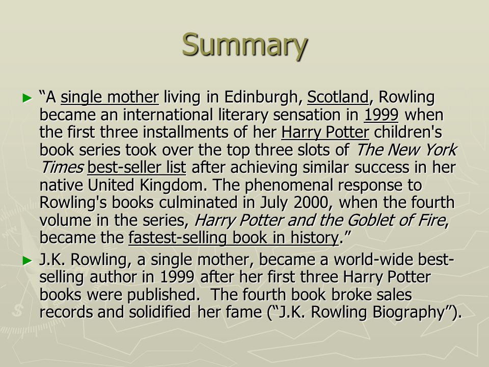Summary ► A single mother living in Edinburgh, Scotland, Rowling became an international literary sensation in 1999 when the first three installments of her Harry Potter children s book series took over the top three slots of The New York Times best-seller list after achieving similar success in her native United Kingdom.