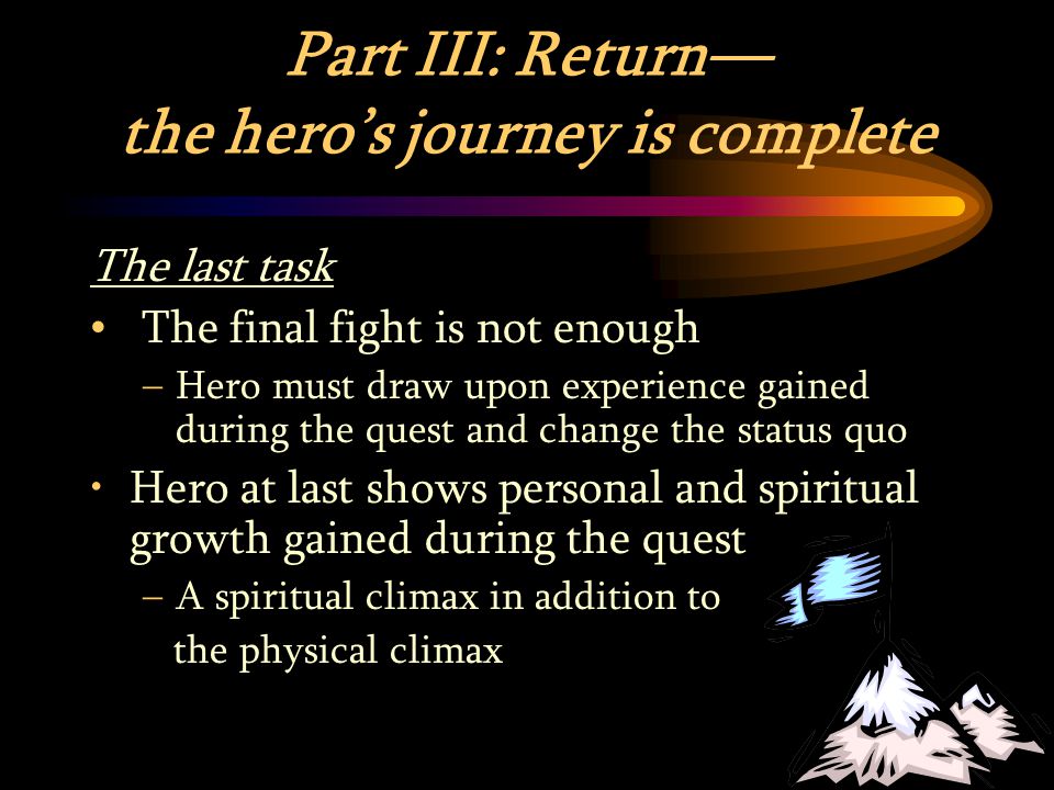 Part III: Return— the hero’s journey is complete The last task The final fight is not enough –Hero must draw upon experience gained during the quest and change the status quo Hero at last shows personal and spiritual growth gained during the quest –A spiritual climax in addition to the physical climax