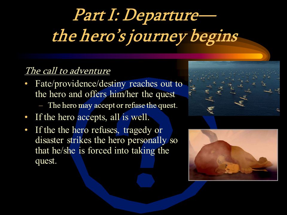 Part I: Departure— the hero’s journey begins The call to adventure Fate/providence/destiny reaches out to the hero and offers him/her the quest –The hero may accept or refuse the quest.