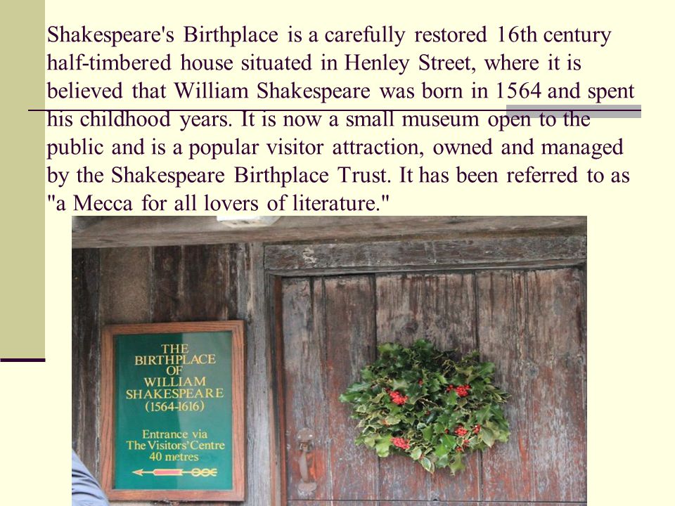 Shakespeare s Birthplace is a carefully restored 16th century half-timbered house situated in Henley Street, where it is believed that William Shakespeare was born in 1564 and spent his childhood years.