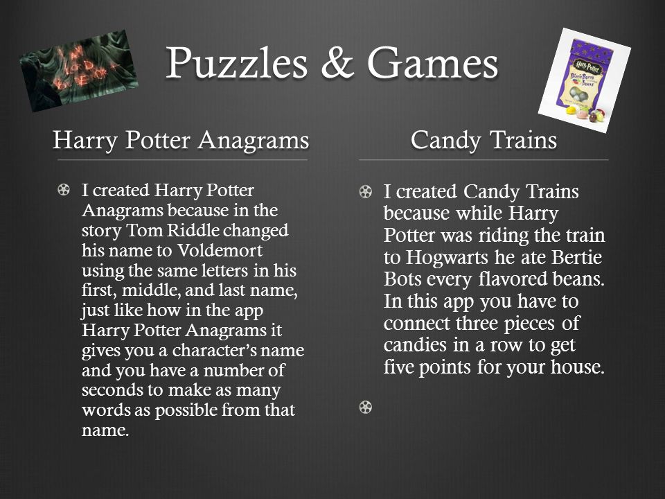 Puzzles & Games Harry Potter Anagrams I created Harry Potter Anagrams because in the story Tom Riddle changed his name to Voldemort using the same letters in his first, middle, and last name, just like how in the app Harry Potter Anagrams it gives you a character’s name and you have a number of seconds to make as many words as possible from that name.