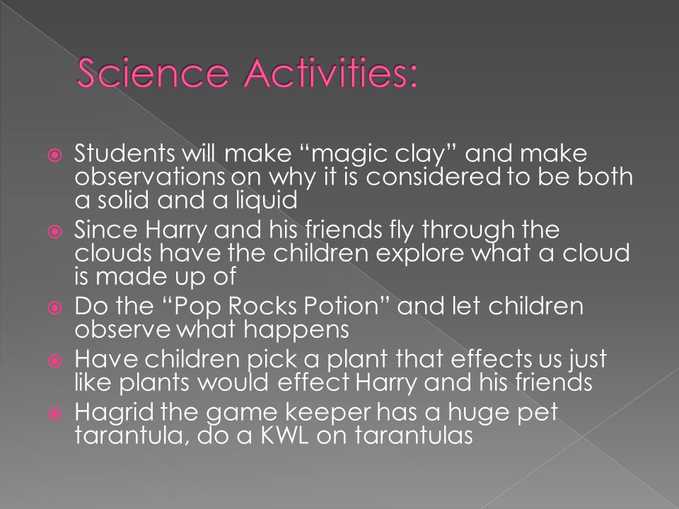  Students will make magic clay and make observations on why it is considered to be both a solid and a liquid  Since Harry and his friends fly through the clouds have the children explore what a cloud is made up of  Do the Pop Rocks Potion and let children observe what happens  Have children pick a plant that effects us just like plants would effect Harry and his friends  Hagrid the game keeper has a huge pet tarantula, do a KWL on tarantulas
