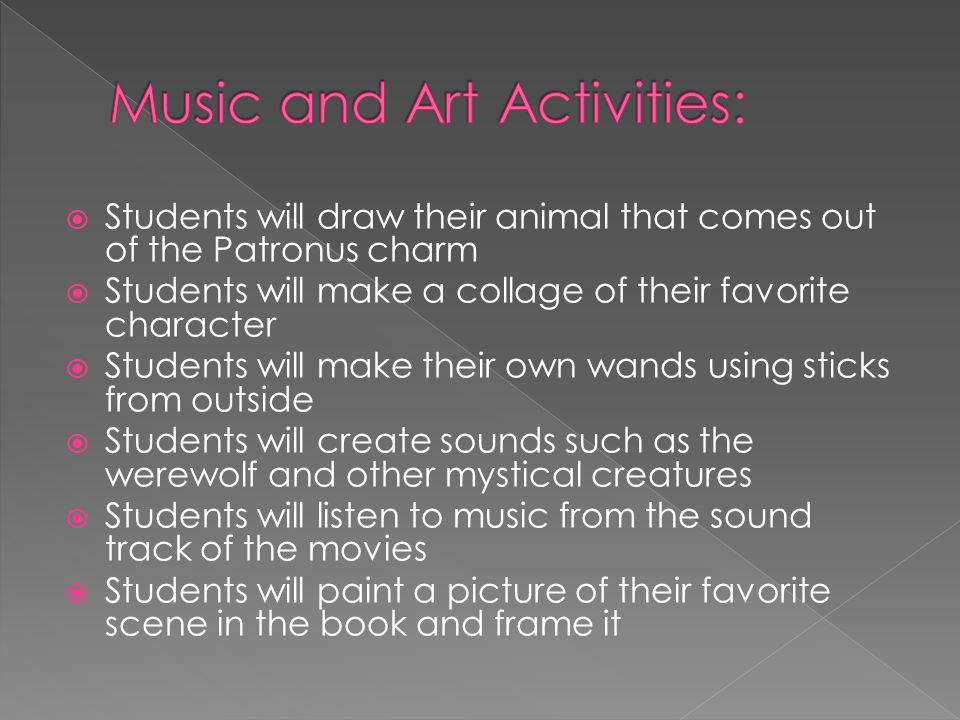  Students will draw their animal that comes out of the Patronus charm  Students will make a collage of their favorite character  Students will make their own wands using sticks from outside  Students will create sounds such as the werewolf and other mystical creatures  Students will listen to music from the sound track of the movies  Students will paint a picture of their favorite scene in the book and frame it