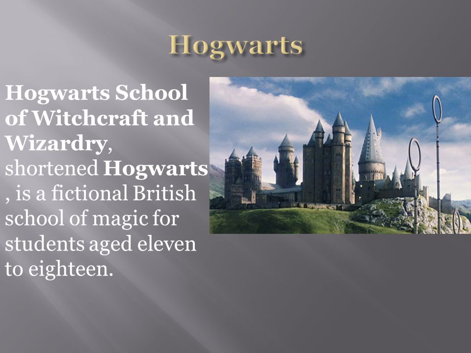 Hogwarts School of Witchcraft and Wizardry, shortened Hogwarts, is a fictional British school of magic for students aged eleven to eighteen.
