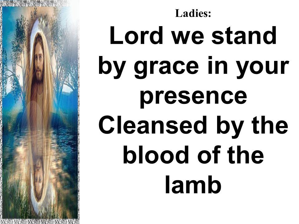 Ladies: Lord we stand by grace in your presence Cleansed by the blood of the lamb Hallelujah to the Lamb