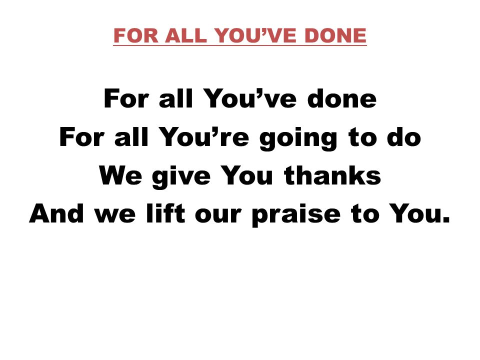 FOR ALL YOU’VE DONE For all You’ve done For all You’re going to do We give You thanks And we lift our praise to You.