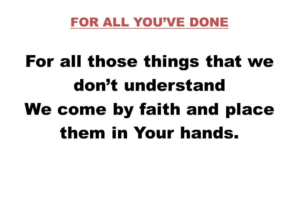 FOR ALL YOU’VE DONE For all those things that we don’t understand We come by faith and place them in Your hands.
