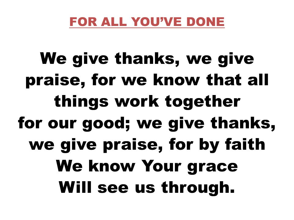 FOR ALL YOU’VE DONE We give thanks, we give praise, for we know that all things work together for our good; we give thanks, we give praise, for by faith We know Your grace Will see us through.