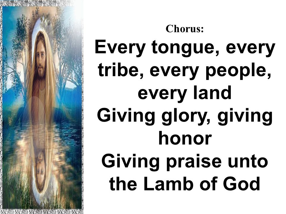 Chorus: Every tongue, every tribe, every people, every land Giving glory, giving honor Giving praise unto the Lamb of God Hallelujah to the Lamb