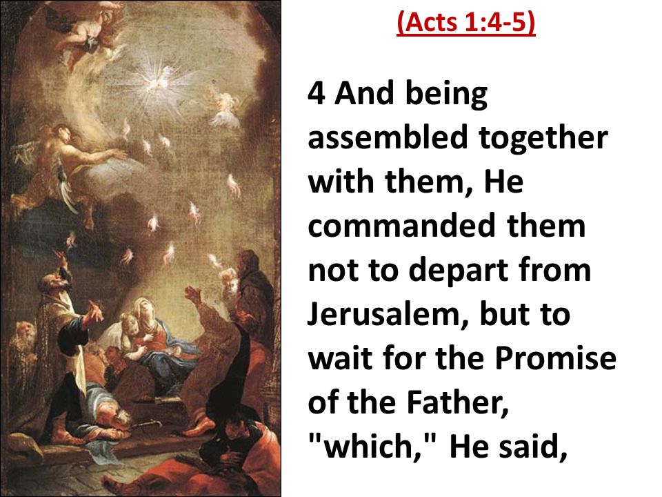4 And being assembled together with them, He commanded them not to depart from Jerusalem, but to wait for the Promise of the Father, which, He said, (Acts 1:4-5)