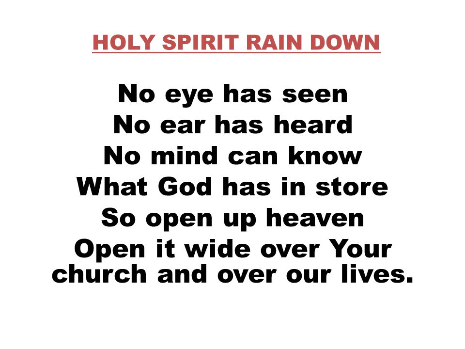 HOLY SPIRIT RAIN DOWN No eye has seen No ear has heard No mind can know What God has in store So open up heaven Open it wide over Your church and over our lives.