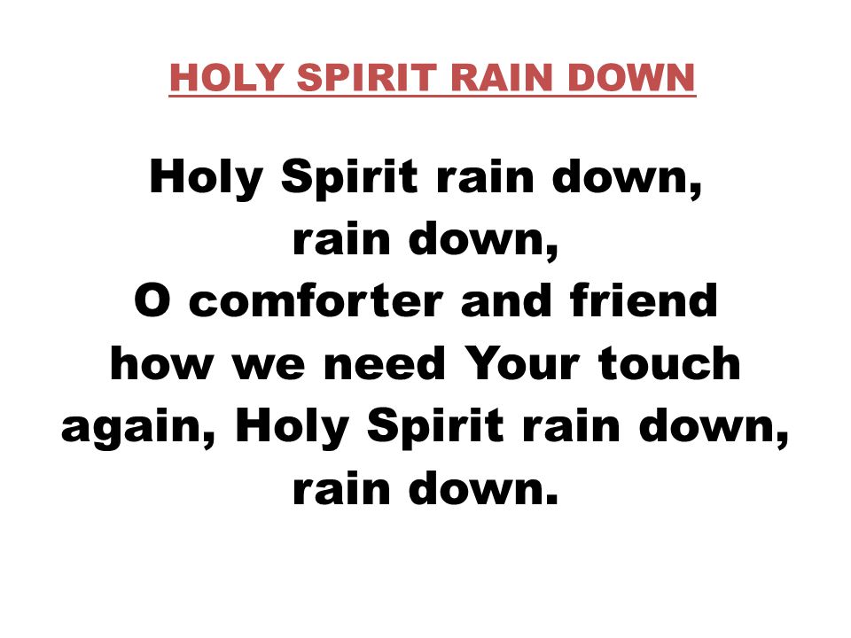HOLY SPIRIT RAIN DOWN Holy Spirit rain down, rain down, O comforter and friend how we need Your touch again, Holy Spirit rain down, rain down.