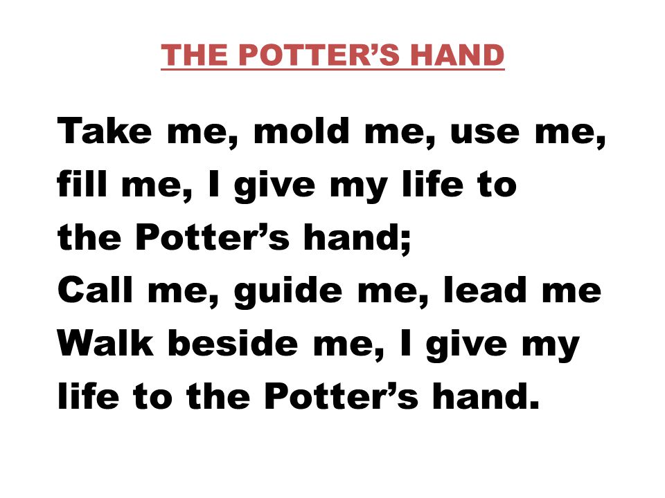 THE POTTER’S HAND Take me, mold me, use me, fill me, I give my life to the Potter’s hand; Call me, guide me, lead me Walk beside me, I give my life to the Potter’s hand.