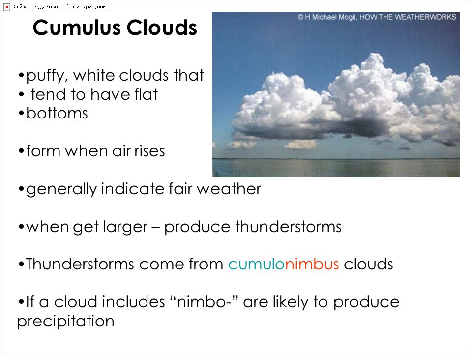 Cumulus Clouds puffy, white clouds that tend to have flat bottoms form when air rises generally indicate fair weather when get larger – produce thunderstorms Thunderstorms come from cumulonimbus clouds If a cloud includes nimbo- are likely to produce precipitation