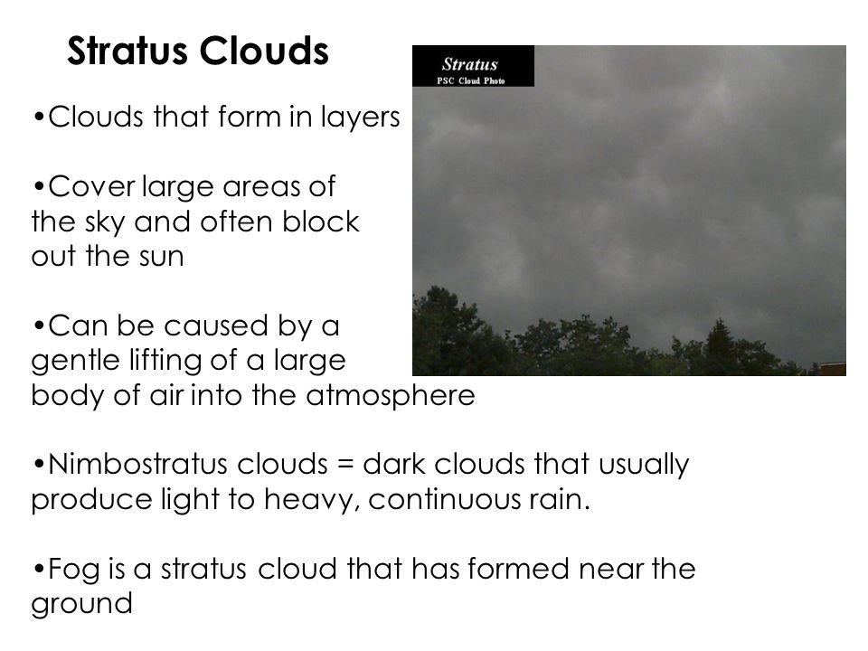 Stratus Clouds Clouds that form in layers Cover large areas of the sky and often block out the sun Can be caused by a gentle lifting of a large body of air into the atmosphere Nimbostratus clouds = dark clouds that usually produce light to heavy, continuous rain.