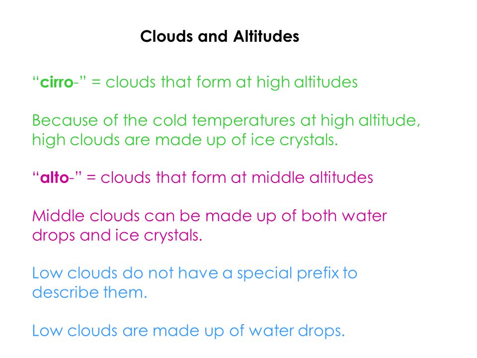 Clouds and Altitudes cirro - = clouds that form at high altitudes Because of the cold temperatures at high altitude, high clouds are made up of ice crystals.