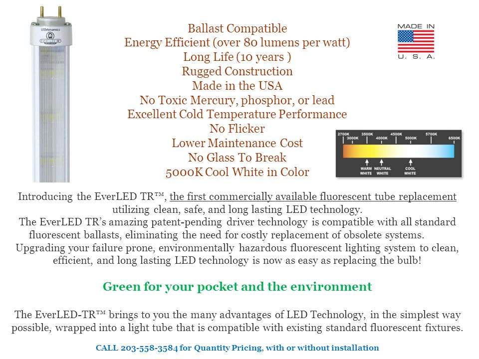 Ballast Compatible Energy Efficient (over 80 lumens per watt) Long Life (10 years ) Rugged Construction Made in the USA No Toxic Mercury, phosphor, or lead Excellent Cold Temperature Performance No Flicker Lower Maintenance Cost No Glass To Break 5000K Cool White in Color Introducing the EverLED TR™, the first commercially available fluorescent tube replacement utilizing clean, safe, and long lasting LED technology.