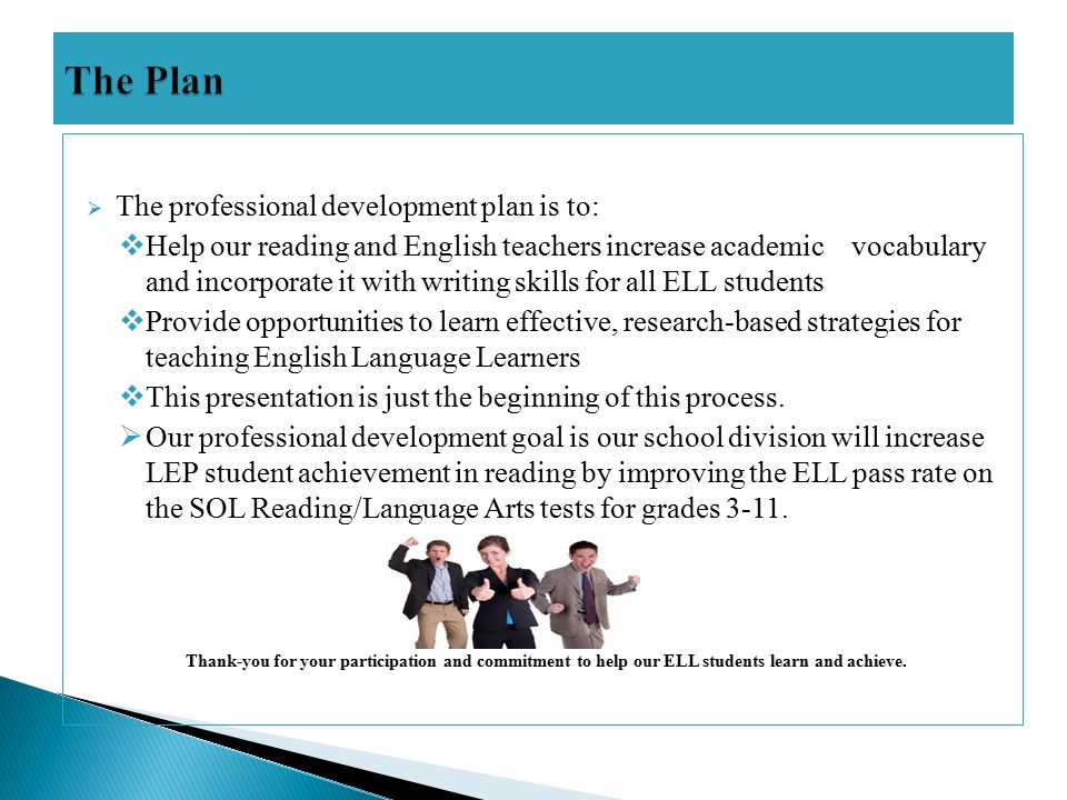  The professional development plan is to:  Help our reading and English teachers increase academic vocabulary and incorporate it with writing skills for all ELL students  Provide opportunities to learn effective, research-based strategies for teaching English Language Learners  This presentation is just the beginning of this process.