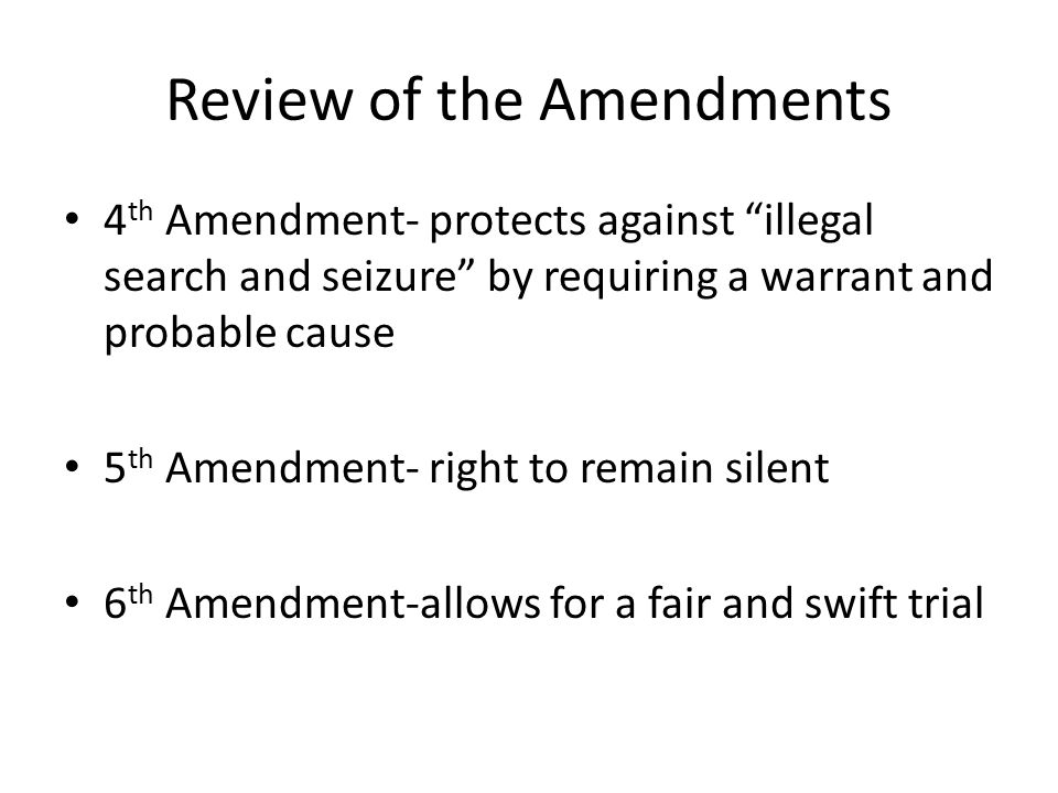 Review of the Amendments 4 th Amendment- protects against illegal search and seizure by requiring a warrant and probable cause 5 th Amendment- right to remain silent 6 th Amendment-allows for a fair and swift trial