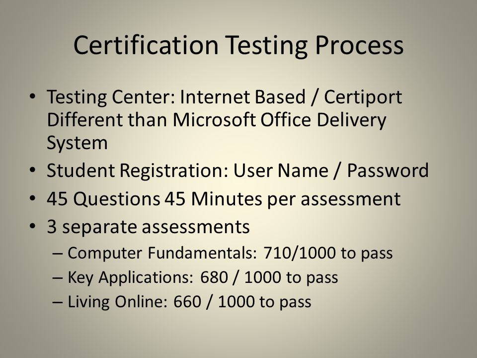 Certification Testing Process Testing Center: Internet Based / Certiport Different than Microsoft Office Delivery System Student Registration: User Name / Password 45 Questions 45 Minutes per assessment 3 separate assessments – Computer Fundamentals: 710/1000 to pass – Key Applications: 680 / 1000 to pass – Living Online: 660 / 1000 to pass