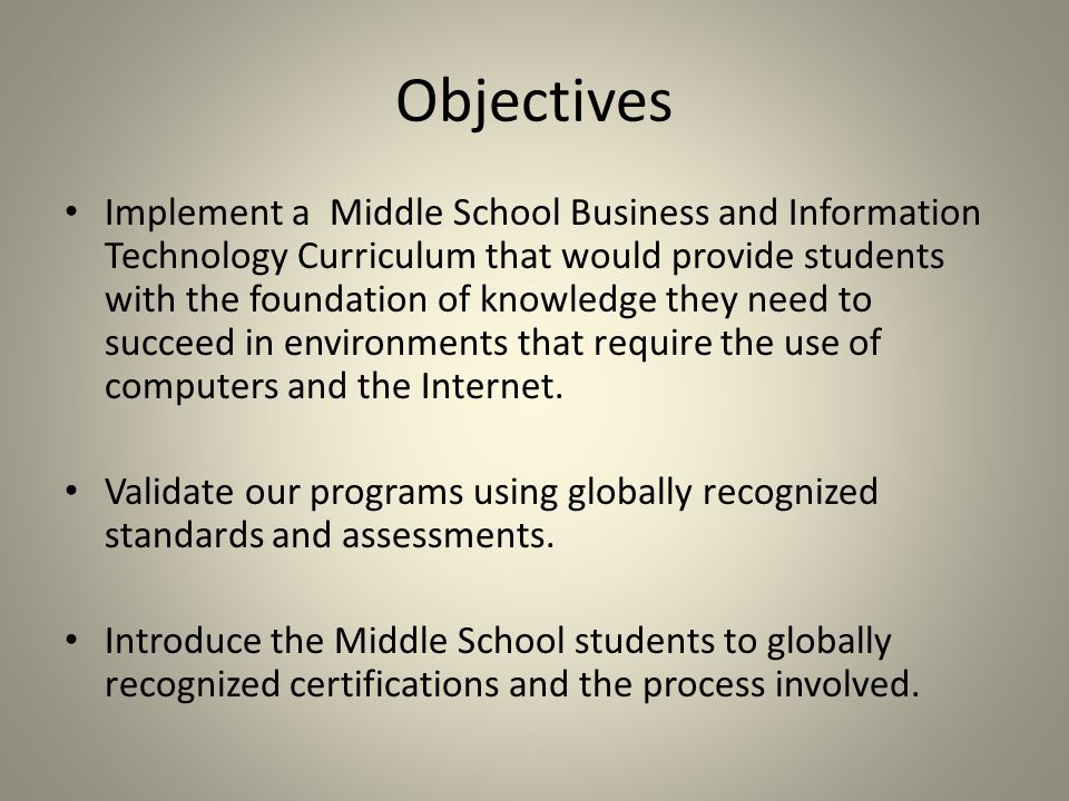 Objectives Implement a Middle School Business and Information Technology Curriculum that would provide students with the foundation of knowledge they need to succeed in environments that require the use of computers and the Internet.