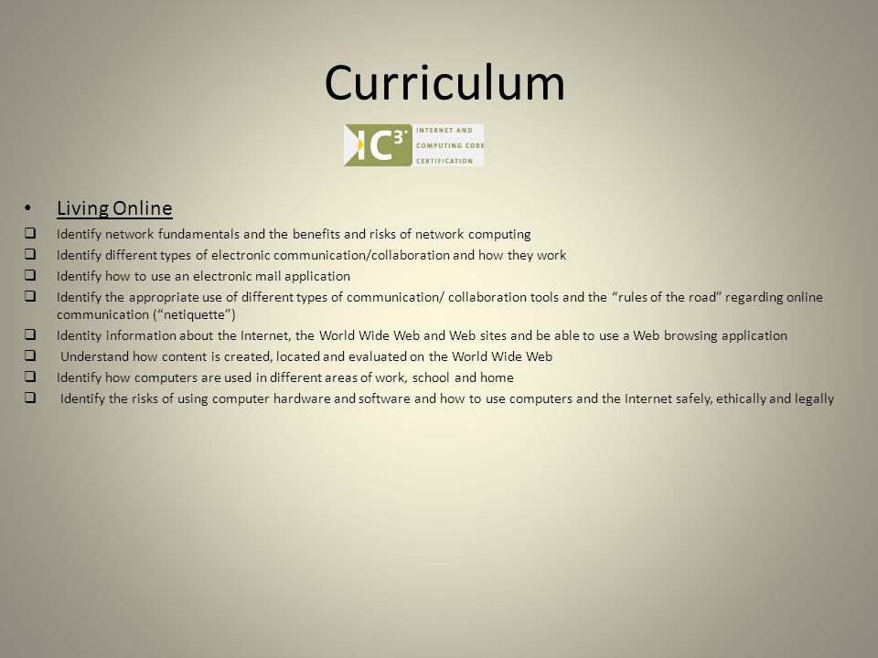 Curriculum Living Online  Identify network fundamentals and the benefits and risks of network computing  Identify different types of electronic communication/collaboration and how they work  Identify how to use an electronic mail application  Identify the appropriate use of different types of communication/ collaboration tools and the rules of the road regarding online communication ( netiquette )  Identity information about the Internet, the World Wide Web and Web sites and be able to use a Web browsing application  Understand how content is created, located and evaluated on the World Wide Web  Identify how computers are used in different areas of work, school and home  Identify the risks of using computer hardware and software and how to use computers and the Internet safely, ethically and legally
