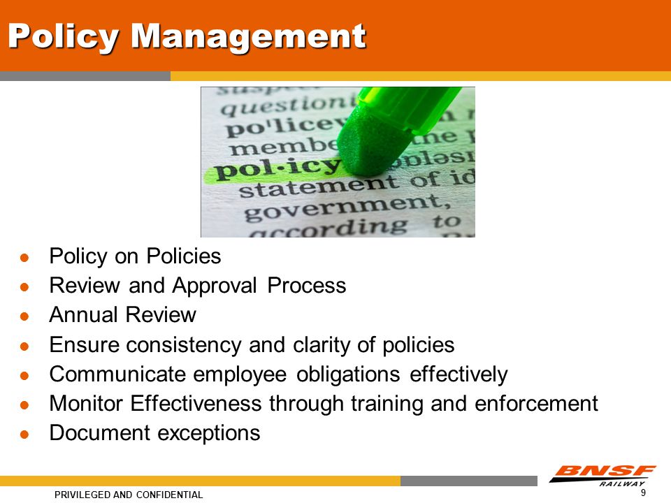 PRIVILEGED AND CONFIDENTIAL 9 Policy Management Policy on Policies Review and Approval Process Annual Review Ensure consistency and clarity of policies Communicate employee obligations effectively Monitor Effectiveness through training and enforcement Document exceptions